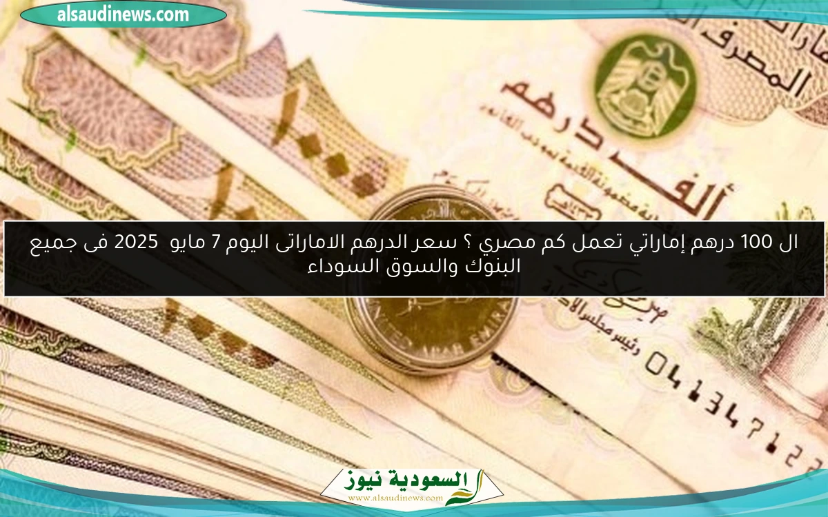ال 100 درهم إماراتي تعمل كم مصري ؟ سعر الدرهم الاماراتى اليوم 7 مايو 2025 فى جميع البنوك والسوق السوداء