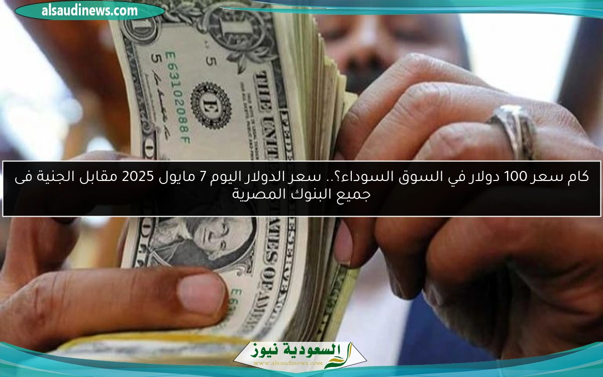 كام سعر 100 دولار في السوق السوداء؟.. سعر الدولار اليوم 7 مايو 2025 مقابل الجنية فى جميع البنوك المصرية