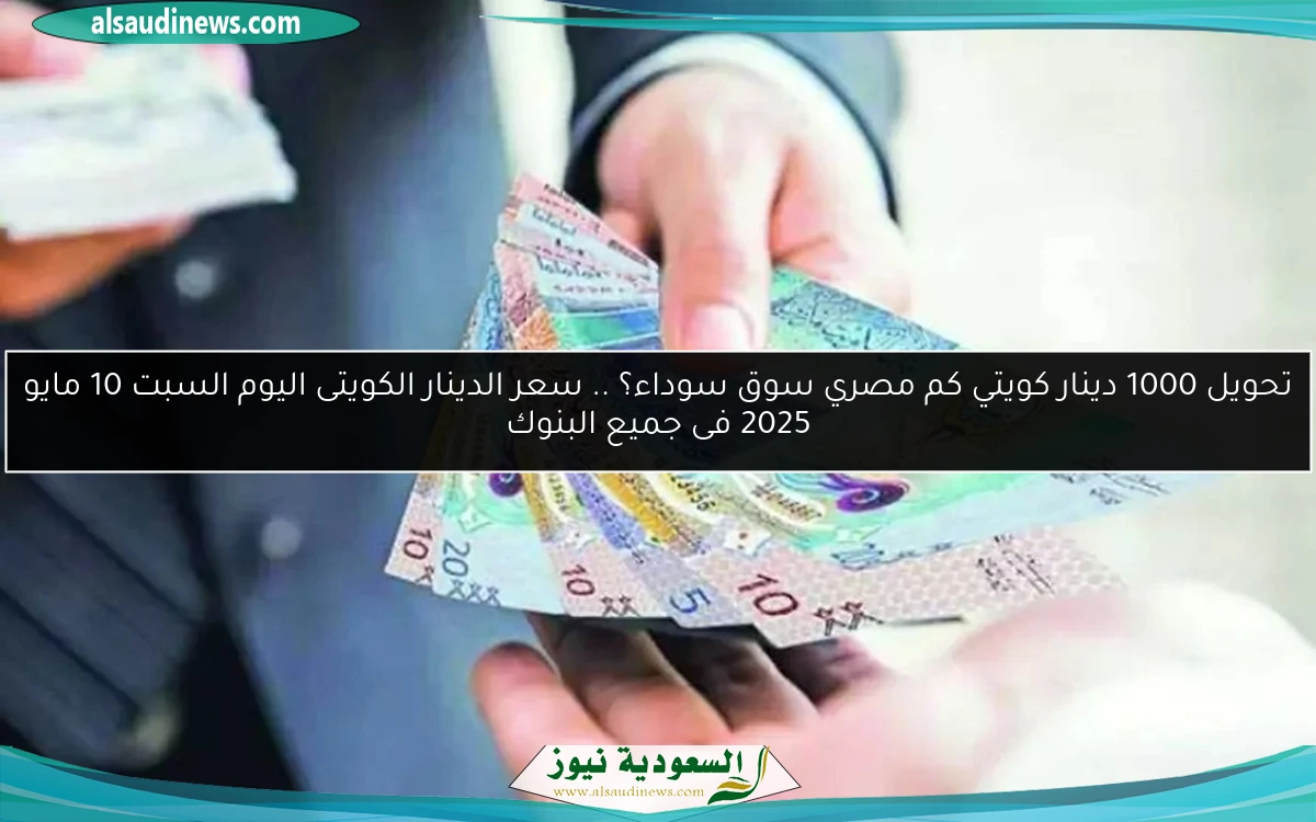 تحويل 1000 دينار كويتي كم مصري سوق سوداء؟ .. سعر الدينار الكويتى اليوم السبت 10 مايو 2025 فى جميع البنوك