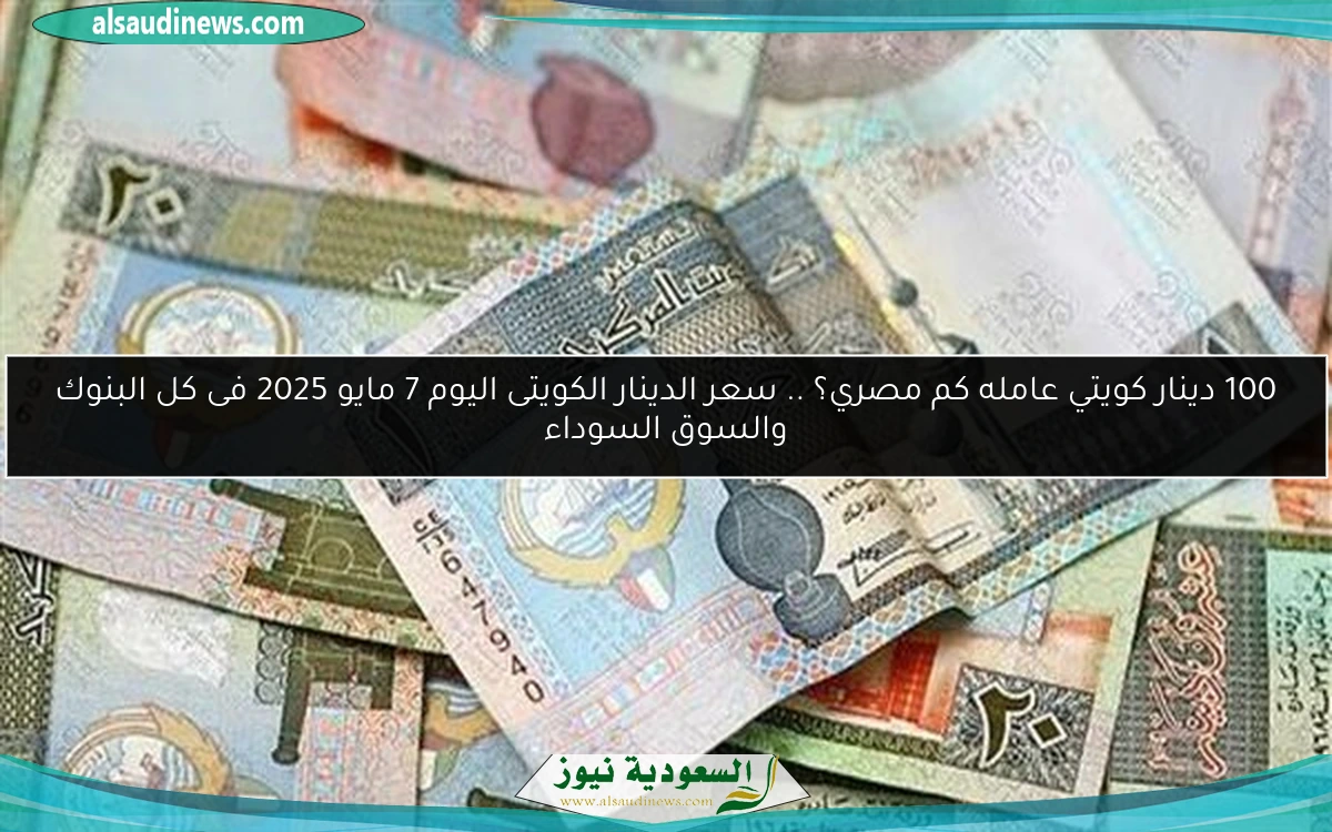 100 دينار كويتي عامله كم مصري؟ .. سعر الدينار الكويتى اليوم 7 مايو 2025 فى كل البنوك والسوق السوداء
