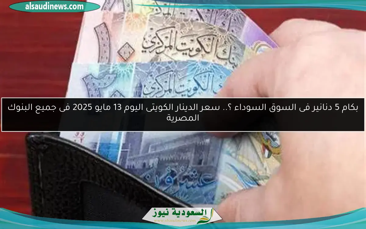 بكام 5 دنانير فى السوق السوداء ؟.. سعر الدينار الكويتى اليوم 13 مايو 2025 فى جميع البنوك المصرية
