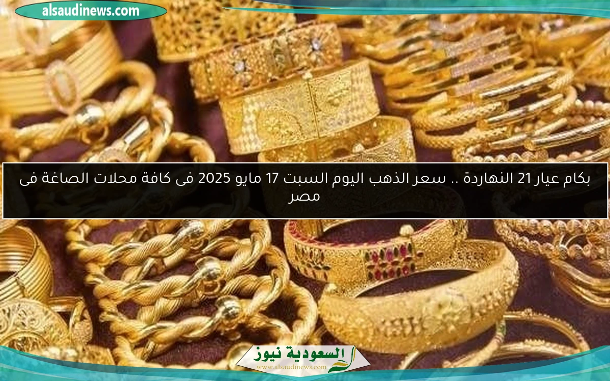 بكام عيار 21 النهاردة .. سعر الذهب اليوم السبت 17 مايو 2025 فى كافة محلات الصاغة فى مصر