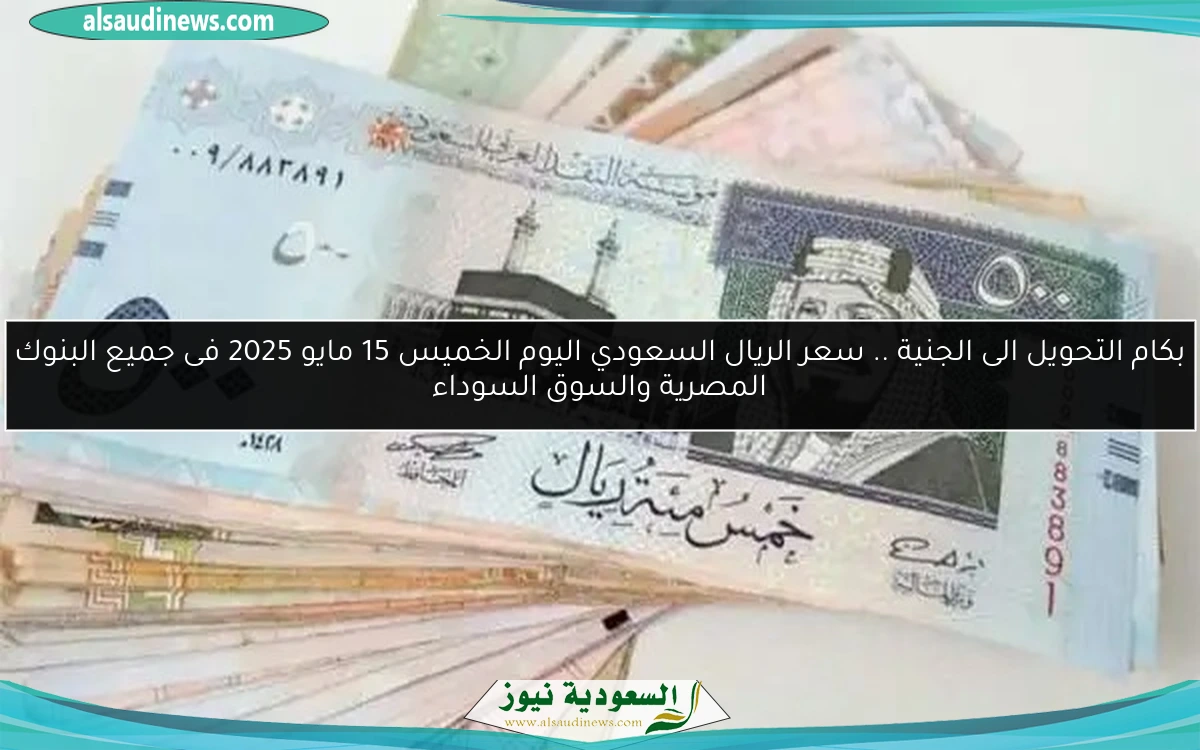 بكام التحويل الى الجنية .. سعر الريال السعودي اليوم الخميس 15 مايو 2025 فى جميع البنوك المصرية والسوق السوداء