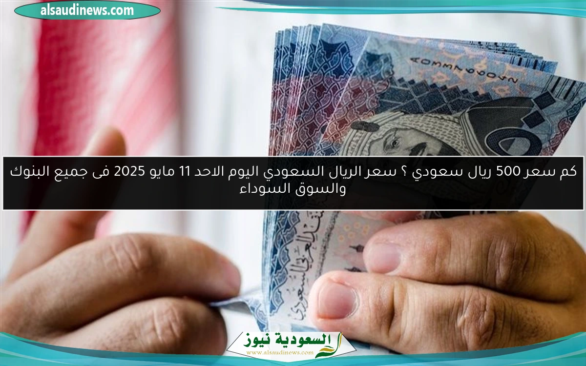 كم سعر 500 ريال سعودي ؟ سعر الريال السعودي اليوم الاحد 11 مايو 2025 فى جميع البنوك والسوق السوداء
