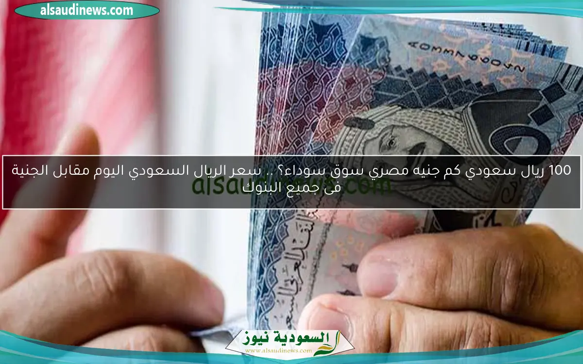 100 ريال سعودي كم جنيه مصري سوق سوداء؟ .. سعر الريال السعودي اليوم مقابل الجنية فى جميع البنوك