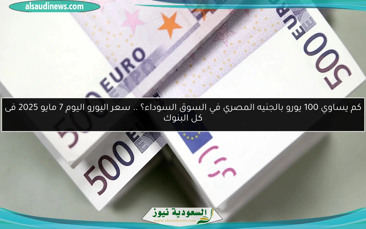 كم يساوي 100 يورو بالجنيه المصري في السوق السوداء؟ .. سعر اليورو اليوم 7 مايو 2025 فى كل البنوك