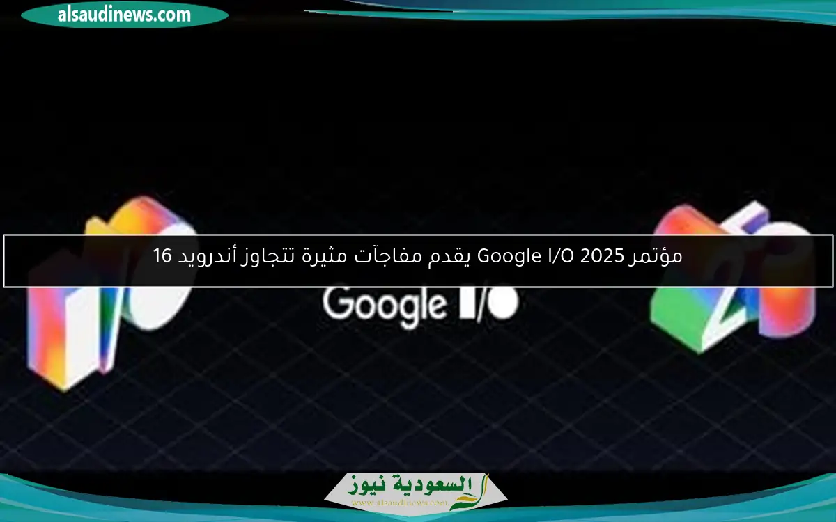 مؤتمر Google I/O 2025 يقدم مفاجآت مثيرة تتجاوز أندرويد 16