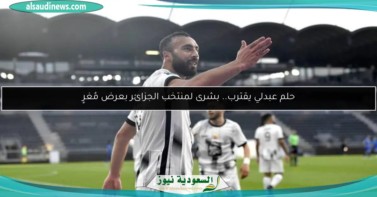 حلم عبدلي يقترب.. بشرى لمنتخب الجزائر بعرض مُغرٍ
