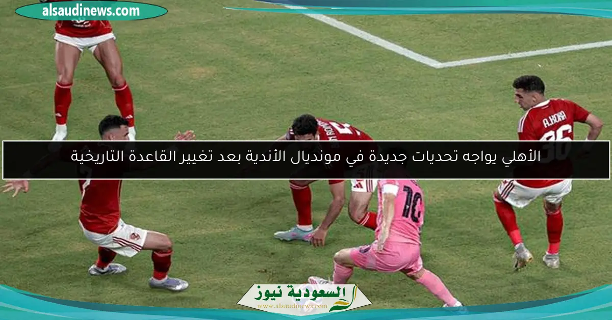 الأهلي يواجه تحديات جديدة في مونديال الأندية بعد تغيير القاعدة التاريخية