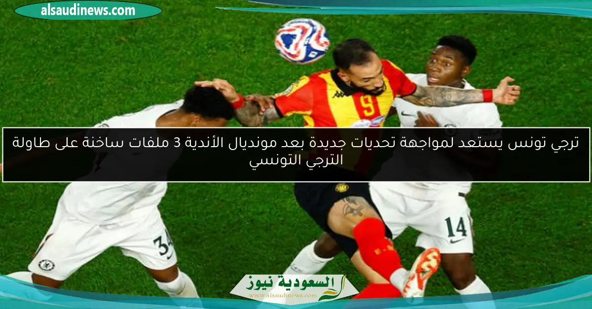 ترجي تونس يستعد لمواجهة تحديات جديدة بعد مونديال الأندية 3 ملفات ساخنة على طاولة الترجي التونسي