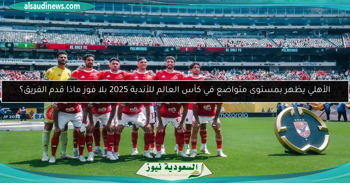 الأهلي يظهر بمستوى متواضع في كأس العالم للأندية 2025 بلا فوز ماذا قدم الفريق؟
