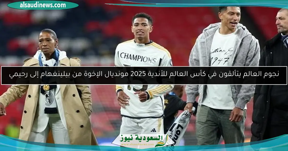 نجوم العالم يتألقون في كأس العالم للأندية 2025 مونديال الإخوة من بيلينغهام إلى رحيمي