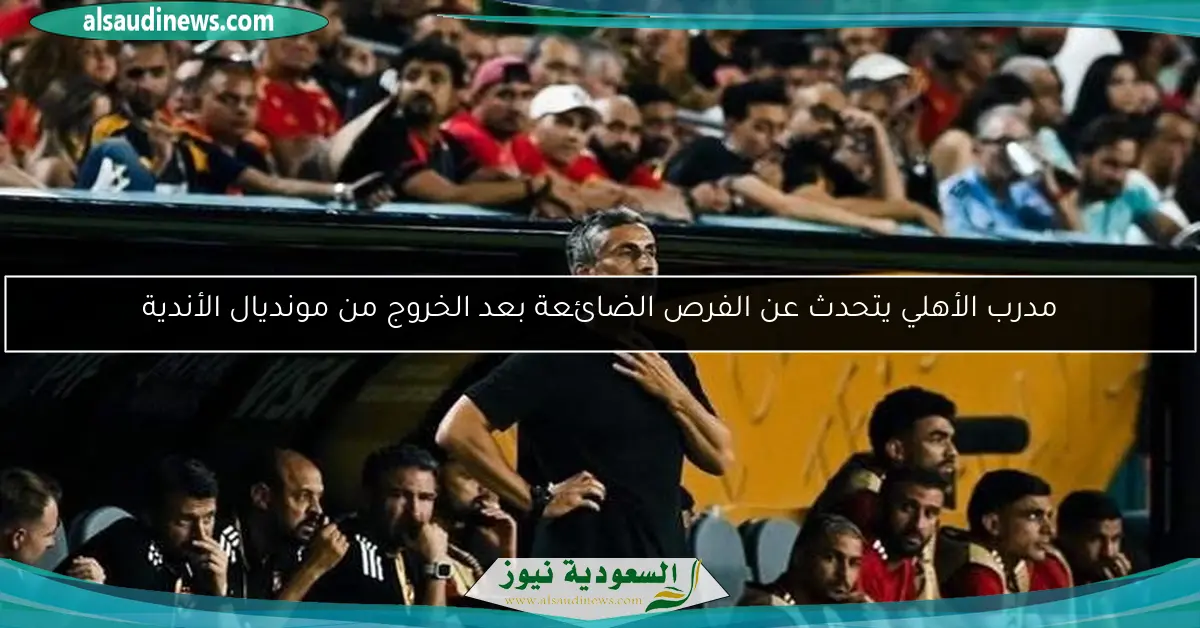 مدرب الأهلي يتحدث عن الفرص الضائعة بعد الخروج من مونديال الأندية
