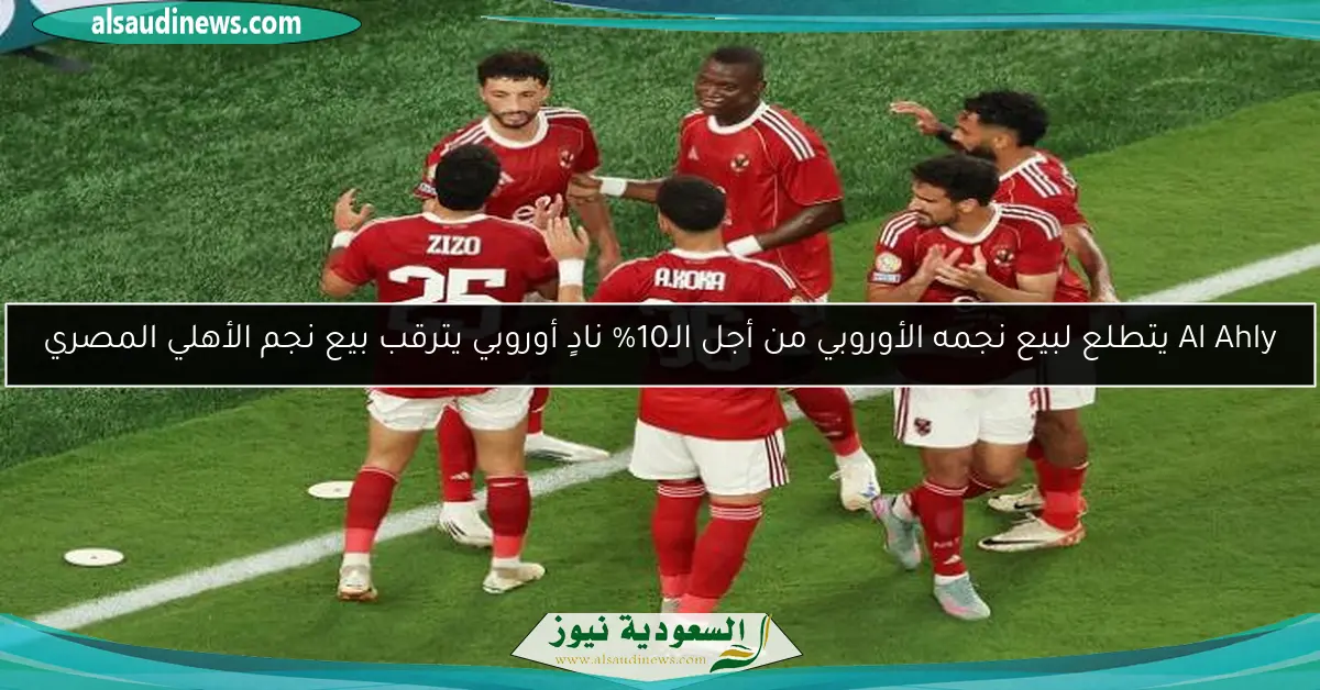 Al Ahly يتطلع لبيع نجمه الأوروبي من أجل الـ10% نادٍ أوروبي يترقب بيع نجم الأهلي المصري