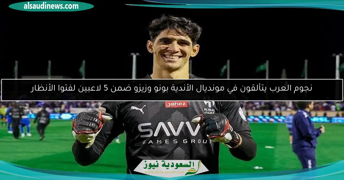 نجوم العرب يتألقون في مونديال الأندية بونو وزيزو ضمن 5 لاعبين لفتوا الأنظار
