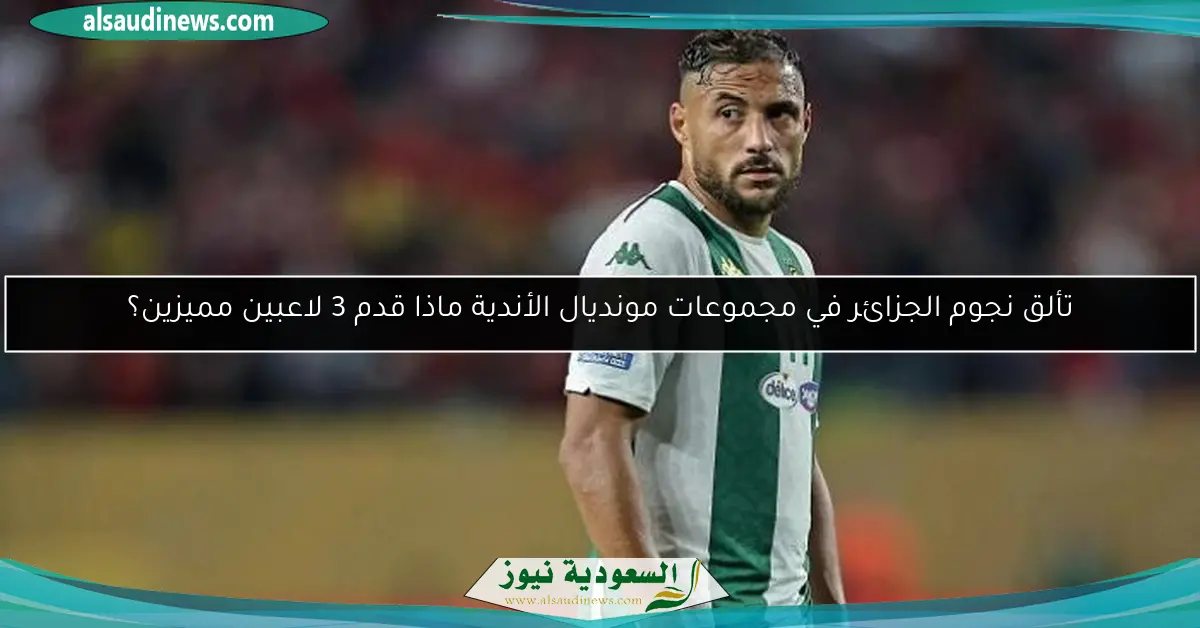 تألق نجوم الجزائر في مجموعات مونديال الأندية ماذا قدم 3 لاعبين مميزين؟