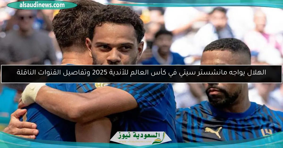 الهلال يواجه مانشستر سيتي في كأس العالم للأندية 2025 وتفاصيل القنوات الناقلة