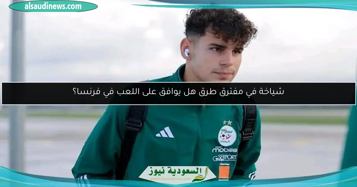 شياخة في مفترق طرق هل يوافق على اللعب في فرنسا؟