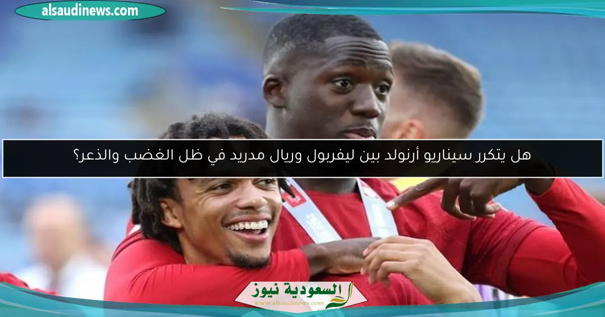 هل يتكرر سيناريو أرنولد بين ليفربول وريال مدريد في ظل الغضب والذعر؟