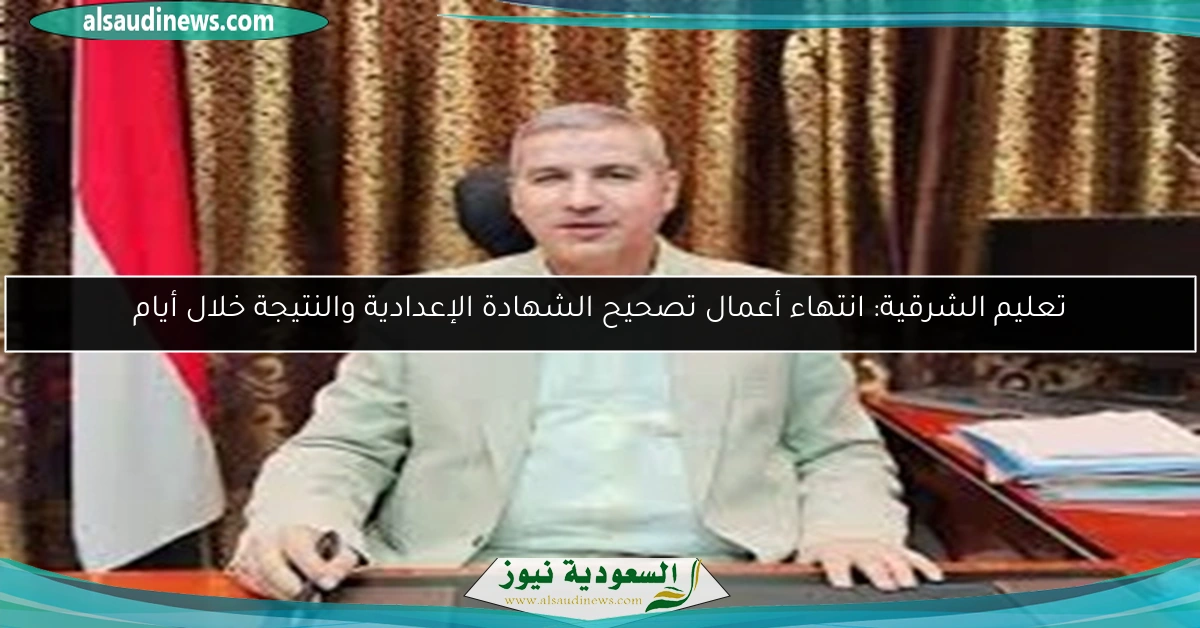 تعليم الشرقية: انتهاء أعمال تصحيح الشهادة الإعدادية والنتيجة خلال أيام