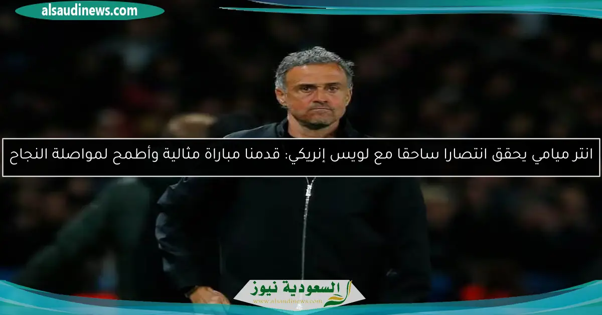 انتر ميامي يحقق انتصارا ساحقا مع لويس إنريكي: قدمنا مباراة مثالية وأطمح لمواصلة النجاح