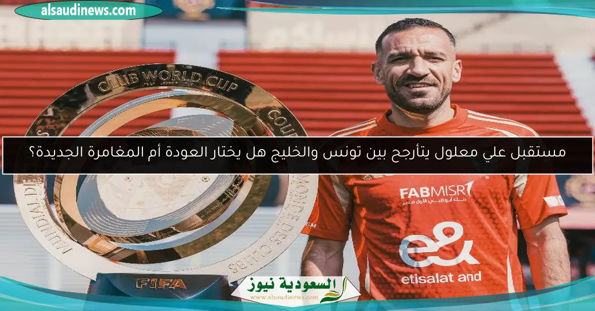 مستقبل علي معلول يتأرجح بين تونس والخليج هل يختار العودة أم المغامرة الجديدة؟