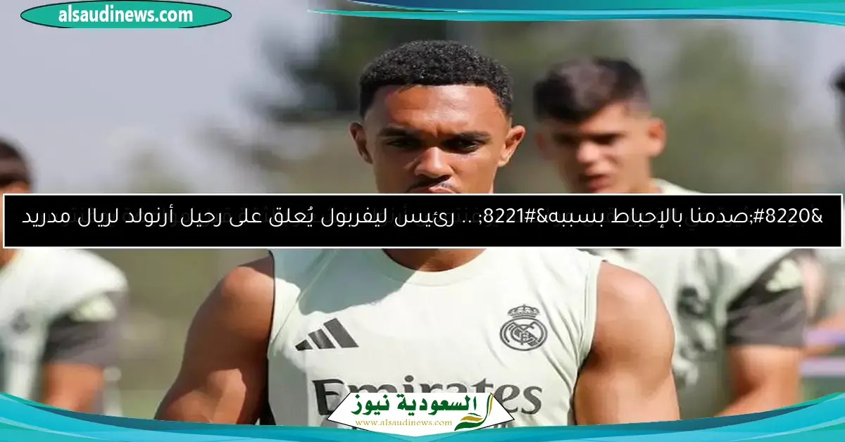 “صدمنا بالإحباط بسببه” .. رئيس ليفربول يُعلق على رحيل أرنولد لريال مدريد
