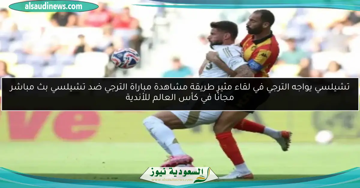 تشيلسي يواجه الترجي في لقاء مثير طريقة مشاهدة مباراة الترجي ضد تشيلسي بث مباشر مجانًا في كأس العالم للأندية