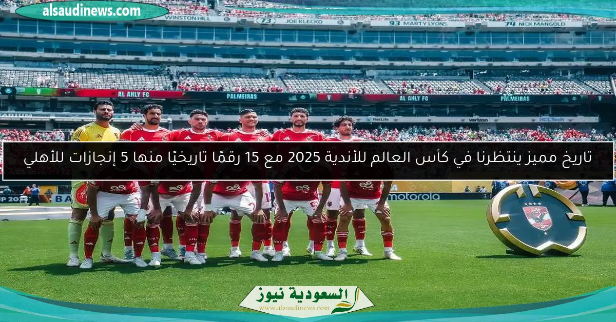 تاريخ مميز ينتظرنا في كأس العالم للأندية 2025 مع 15 رقمًا تاريخيًا منها 5 إنجازات للأهلي