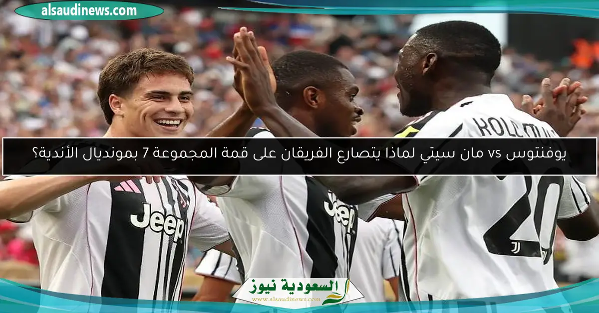 يوفنتوس vs مان سيتي لماذا يتصارع الفريقان على قمة المجموعة 7 بمونديال الأندية؟