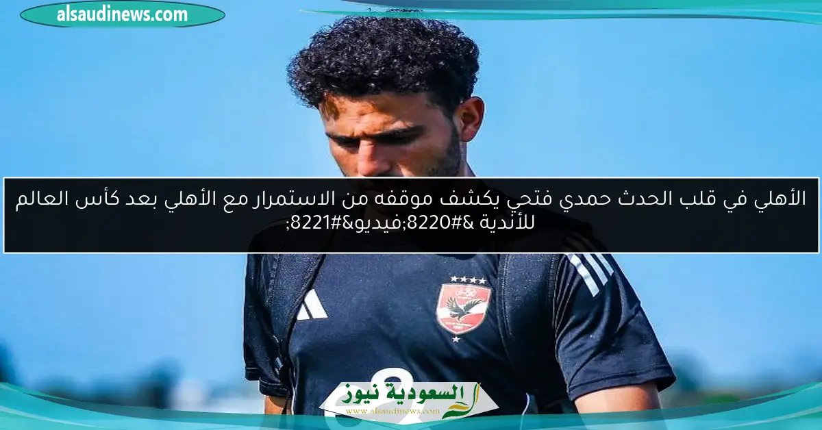 الأهلي في قلب الحدث حمدي فتحي يكشف موقفه من الاستمرار مع الأهلي بعد كأس العالم للأندية “فيديو”