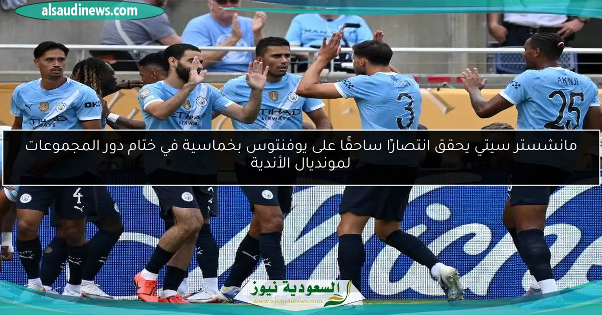 مانشستر سيتي يحقق انتصارًا ساحقًا على يوفنتوس بخماسية في ختام دور المجموعات لمونديال الأندية