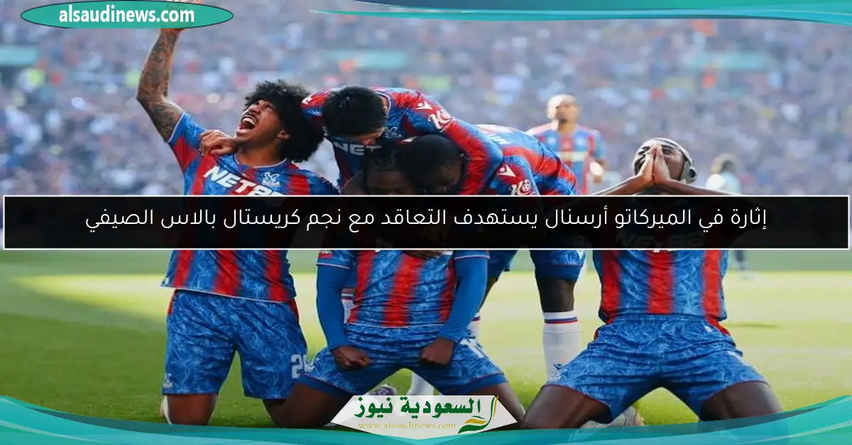 إثارة في الميركاتو أرسنال يستهدف التعاقد مع نجم كريستال بالاس الصيفي
