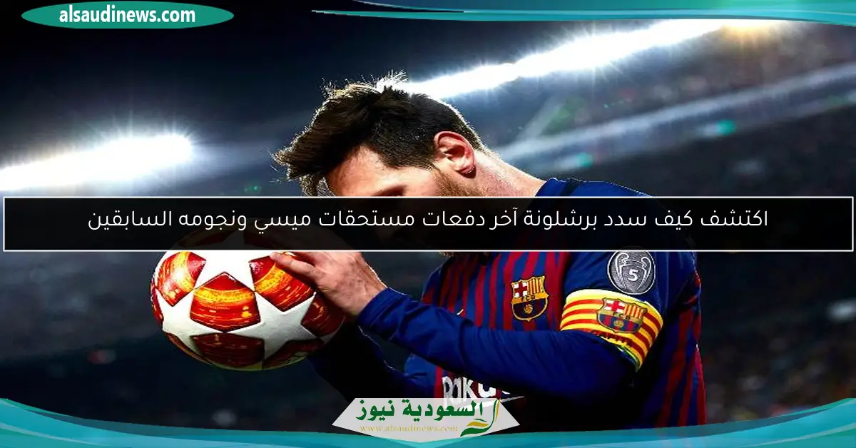اكتشف كيف سدد برشلونة آخر دفعات مستحقات ميسي ونجومه السابقين