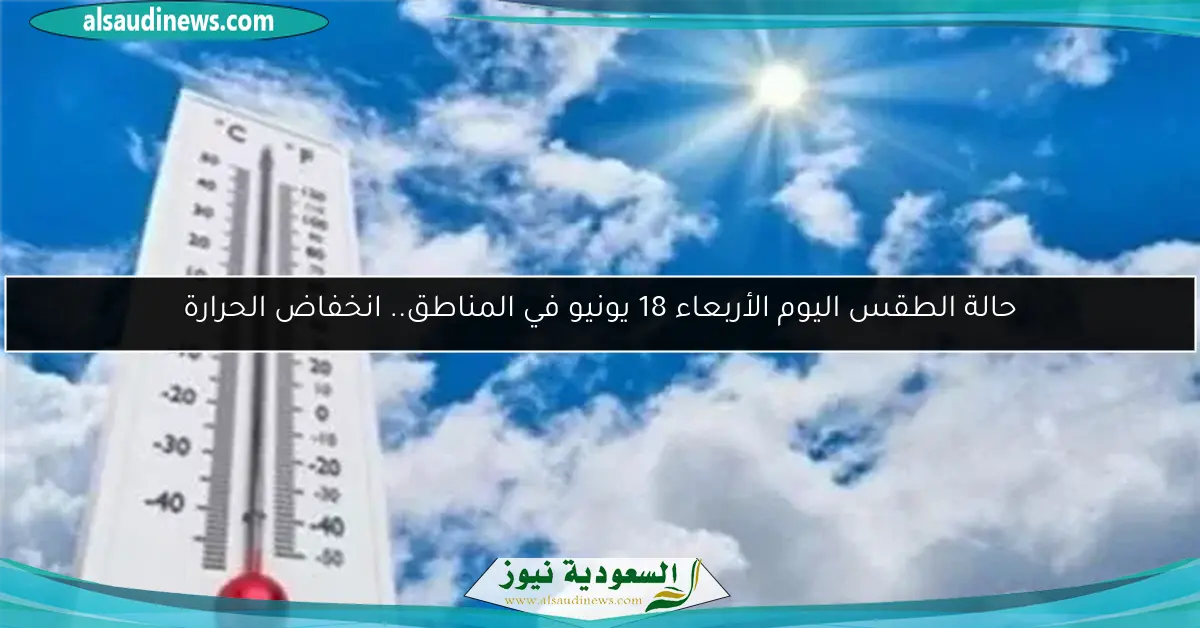 حالة الطقس اليوم الأربعاء 18 يونيو في المناطق.. انخفاض الحرارة