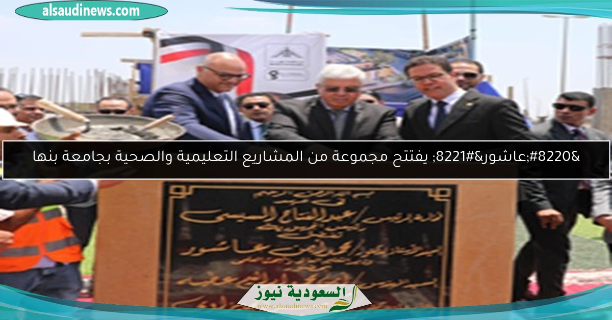 “عاشور” يفتتح مجموعة من المشاريع التعليمية والصحية بجامعة بنها
