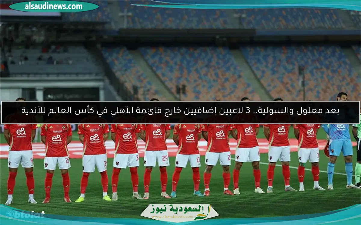 بعد معلول والسولية.. 3 لاعبين إضافيين خارج قائمة الأهلي في كأس العالم للأندية