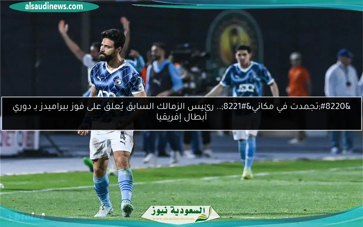 “تجمدت في مكاني”.. رئيس الزمالك السابق يُعلق على فوز بيراميدز بـ دوري أبطال إفريقيا