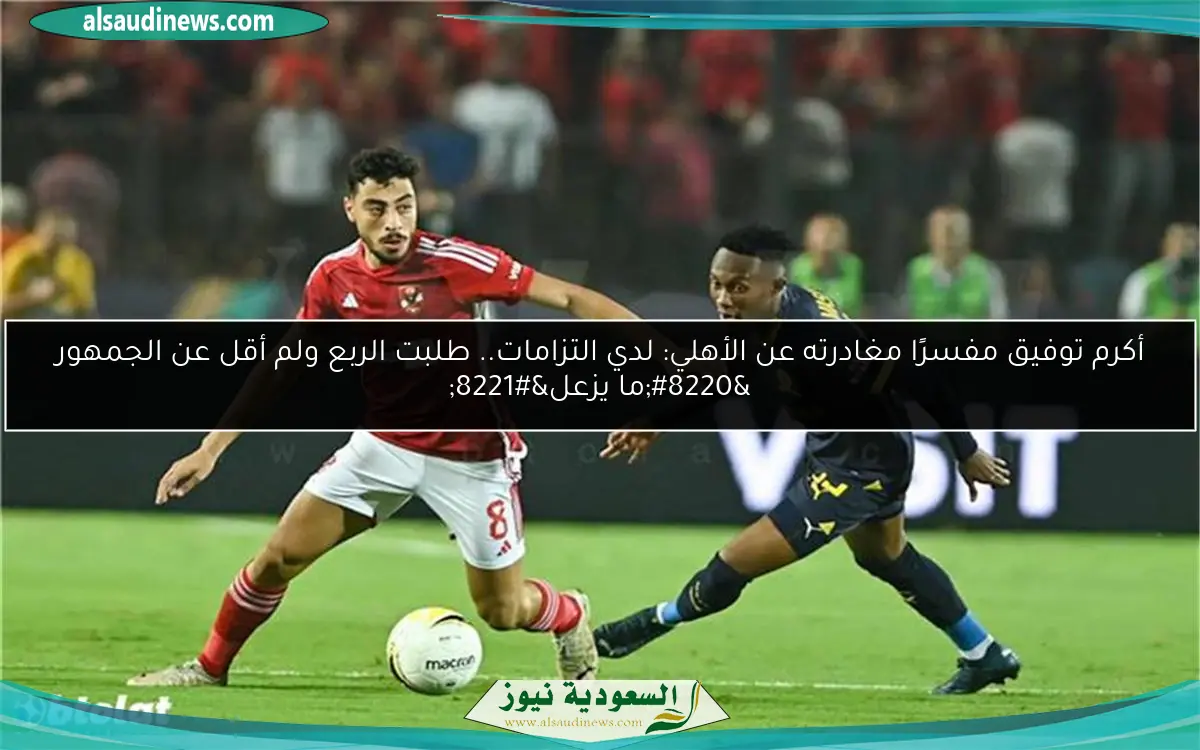 أكرم توفيق مفسرًا مغادرته عن الأهلي: لدي التزامات.. طلبت الربع ولم أقل عن الجمهور “ما يزعل”