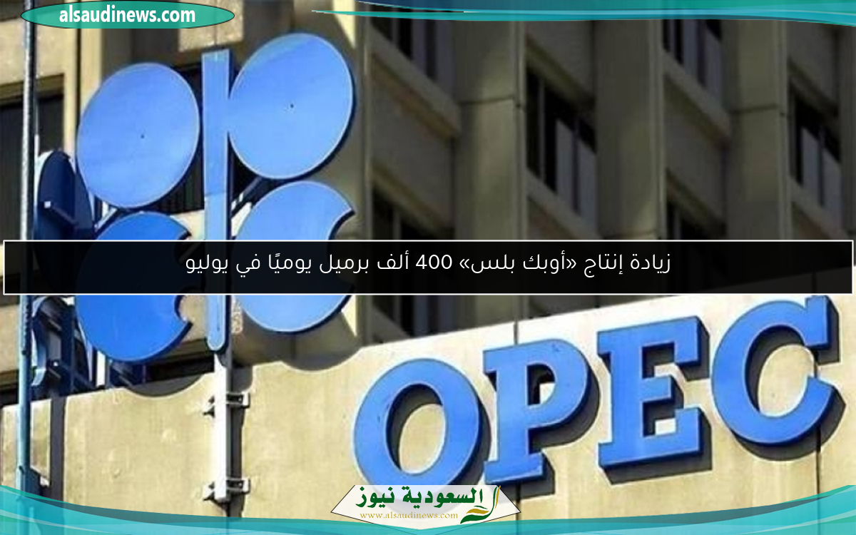 زيادة إنتاج «أوبك بلس» 400 ألف برميل يوميًا في يوليو