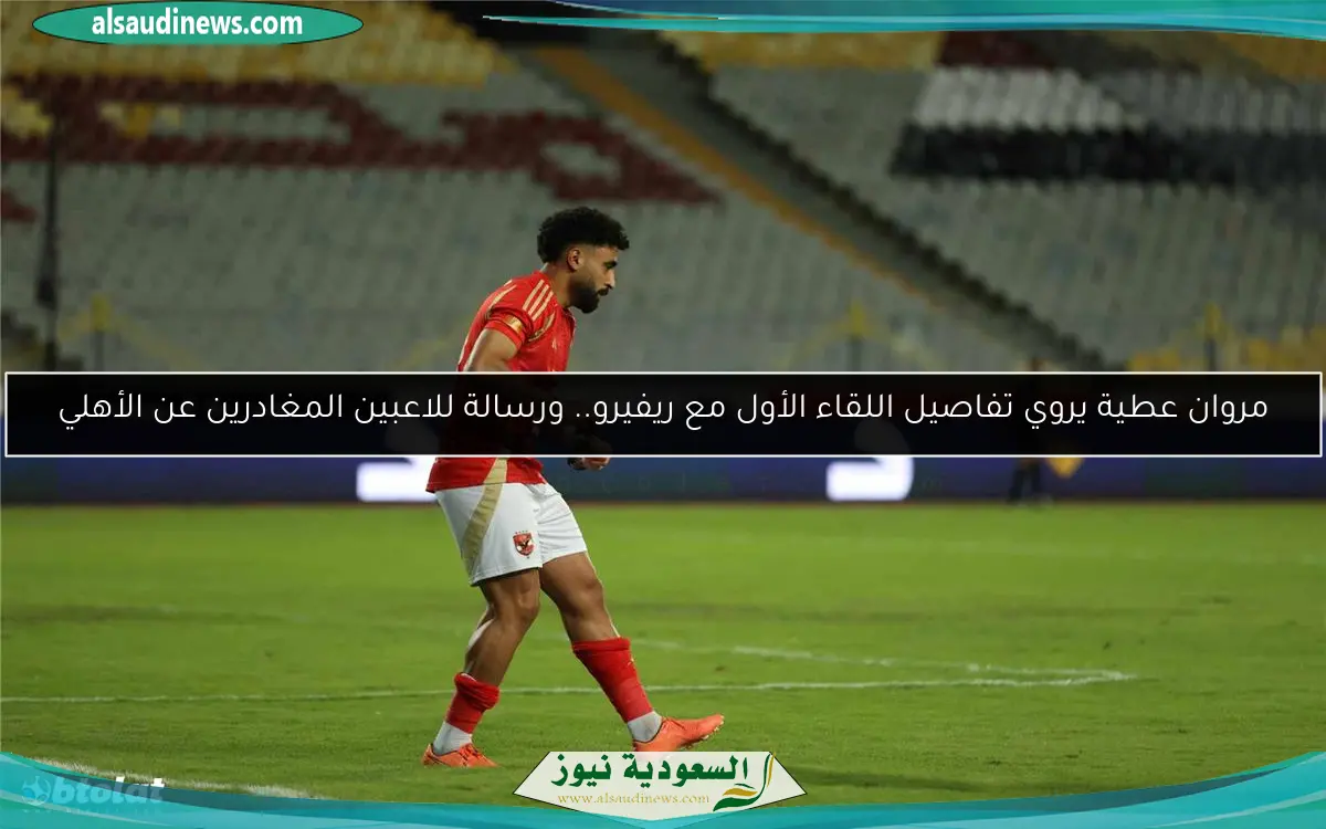 مروان عطية يروي تفاصيل اللقاء الأول مع ريفيرو.. ورسالة للاعبين المغادرين عن الأهلي