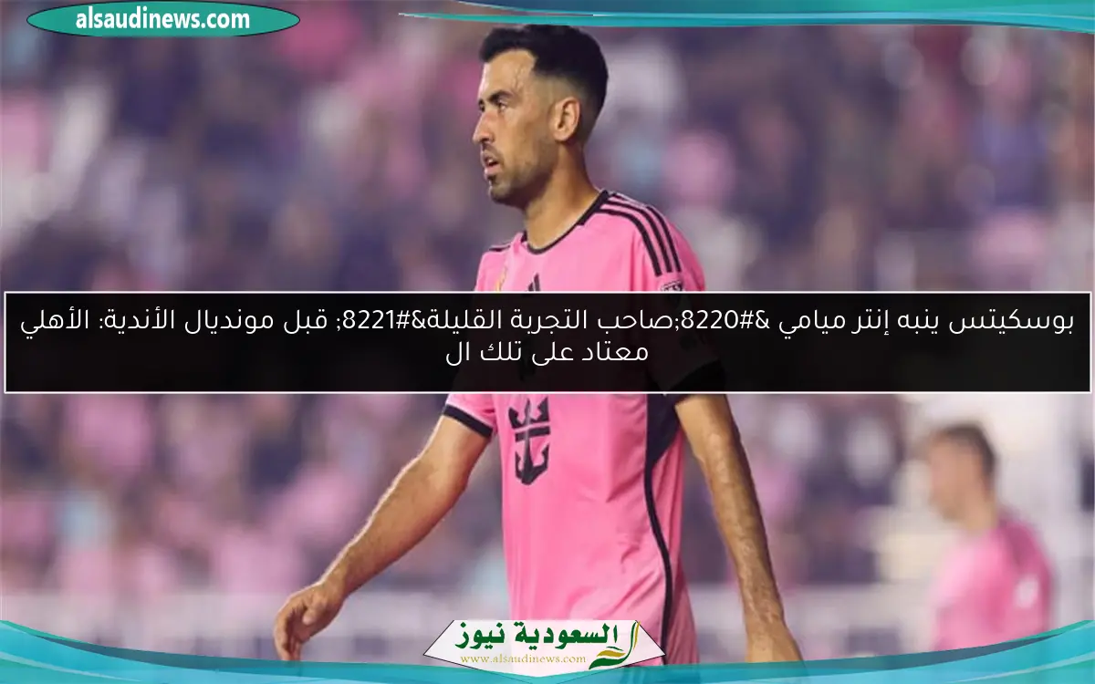 بوسكيتس ينبه إنتر ميامي “صاحب التجربة القليلة” قبل مونديال الأندية: الأهلي معتاد على تلك ال