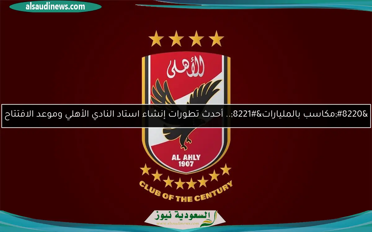 “مكاسب بالمليارات”.. أحدث تطورات إنشاء استاد النادي الأهلي وموعد الافتتاح