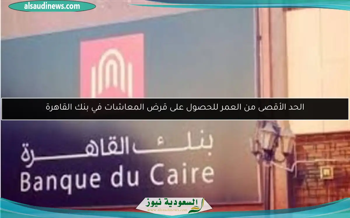 الحد الأقصى من العمر للحصول على قرض المعاشات في بنك القاهرة