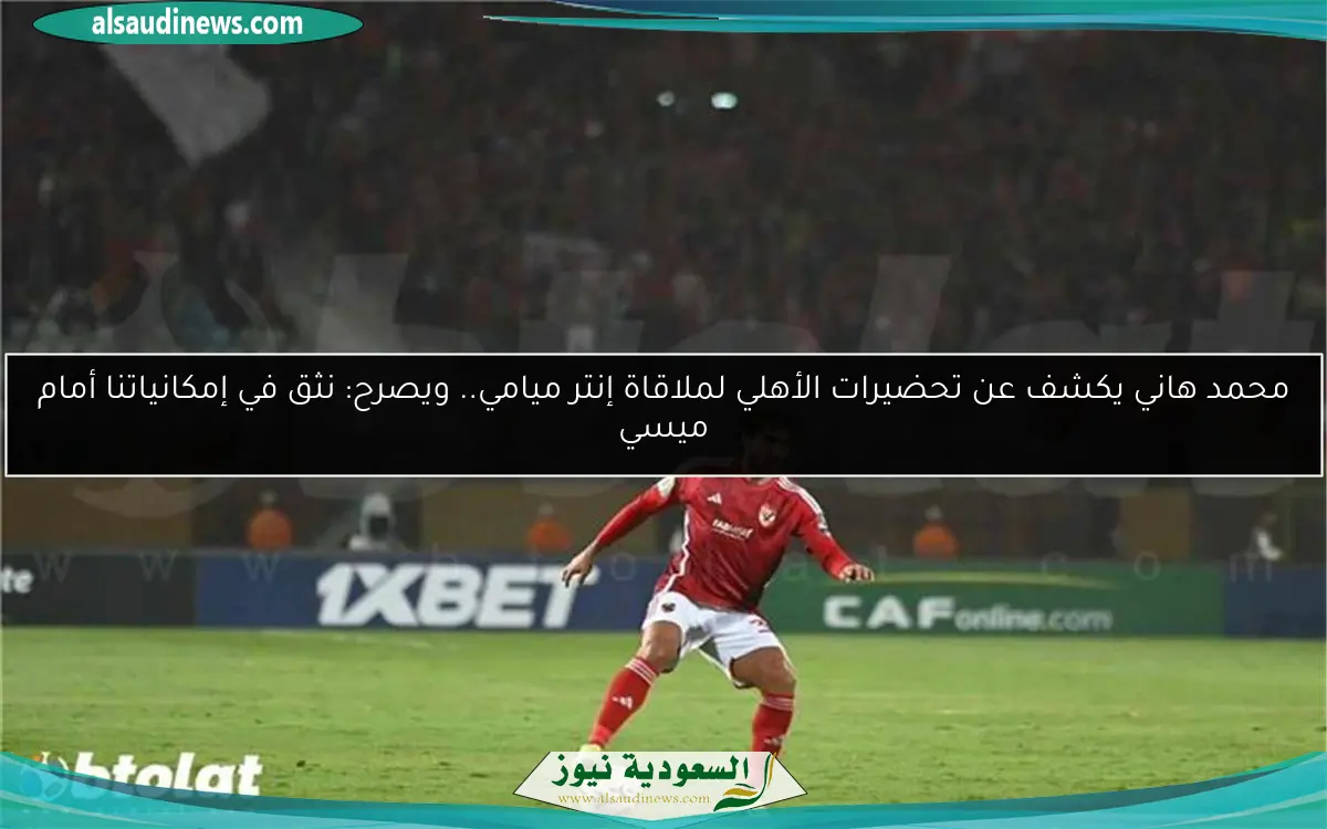 محمد هاني يكشف عن تحضيرات الأهلي لملاقاة إنتر ميامي.. ويصرح: نثق في إمكانياتنا أمام ميسي