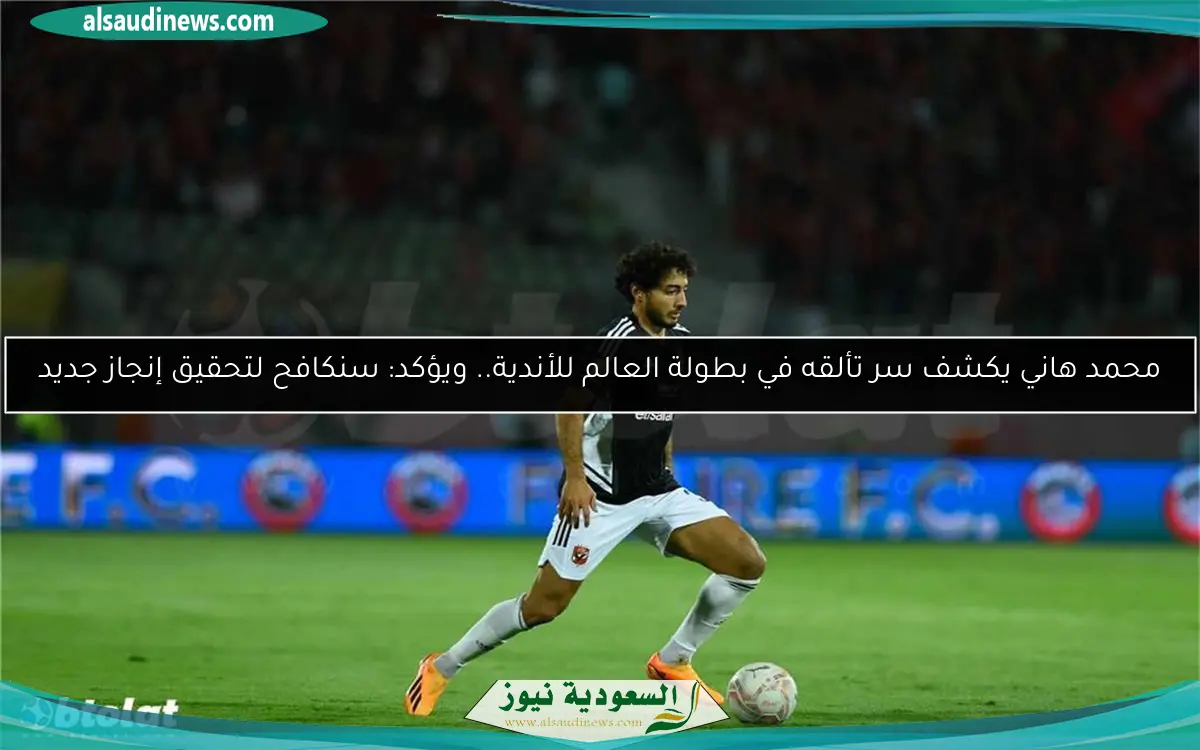 محمد هاني يكشف سر تألقه في بطولة العالم للأندية.. ويؤكد: سنكافح لتحقيق إنجاز جديد