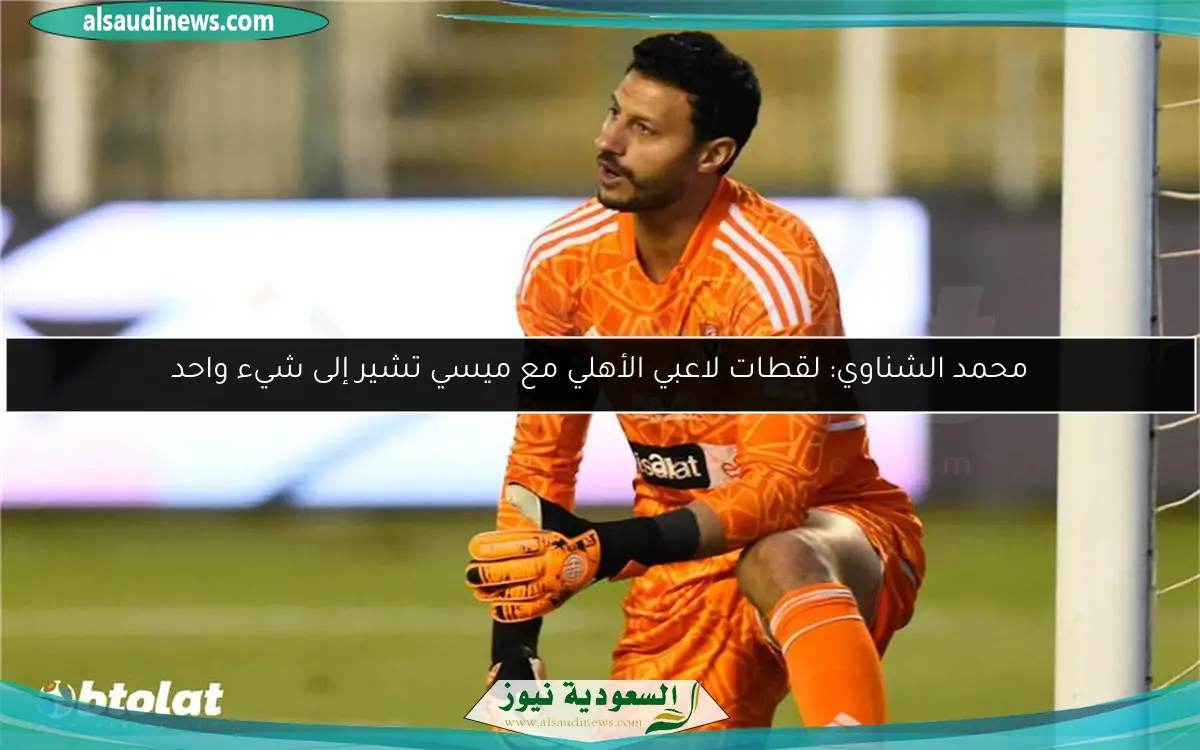 محمد الشناوي: لقطات لاعبي الأهلي مع ميسي تشير إلى شيء واحد