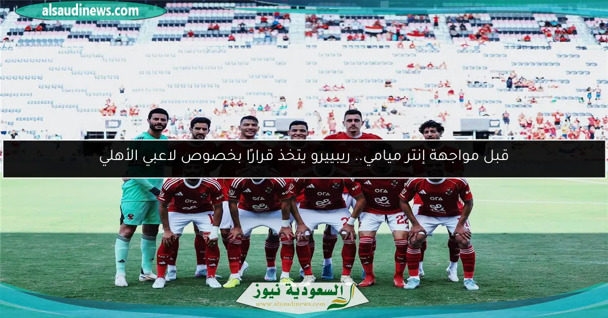 قبل مواجهة إنتر ميامي.. ريبييرو يتخذ قرارًا بخصوص لاعبي الأهلي