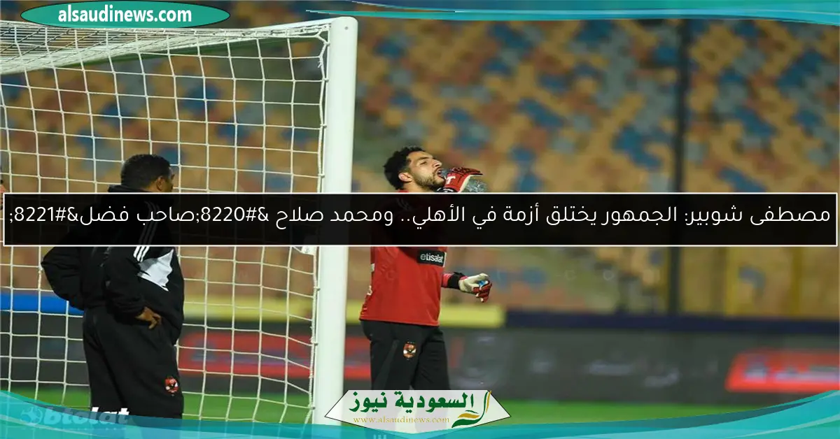 مصطفى شوبير: الجمهور يختلق أزمة في الأهلي.. ومحمد صلاح “صاحب فضل”