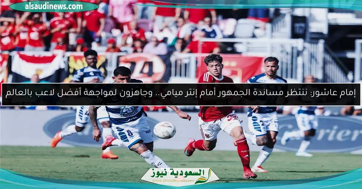 إمام عاشور: ننتظر مساندة الجمهور أمام إنتر ميامي.. وجاهزون لمواجهة أفضل لاعب بالعالم
